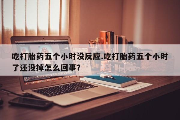 米非司酮片全国药店微信吃打胎药五个小时没反应.吃打胎药五个小时了还没掉怎么回事？