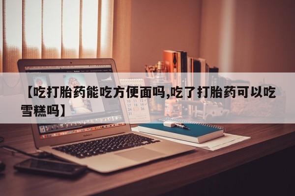 米非司酮片全国药店微信【吃打胎药能吃方便面吗,吃了打胎药可以吃雪糕吗】