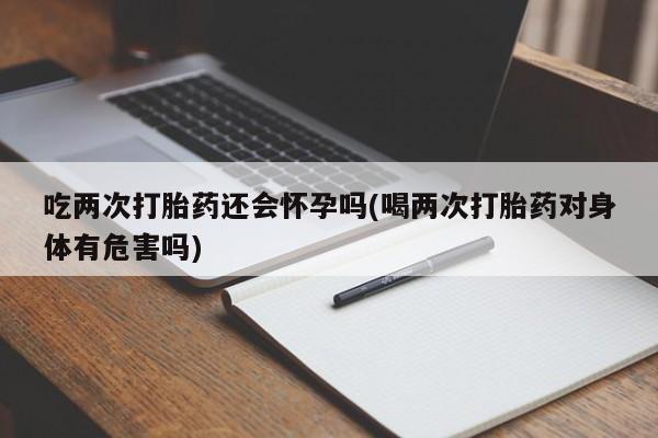 米非司酮片全国药店微信吃两次打胎药还会怀孕吗(喝两次打胎药对身体有危害吗)