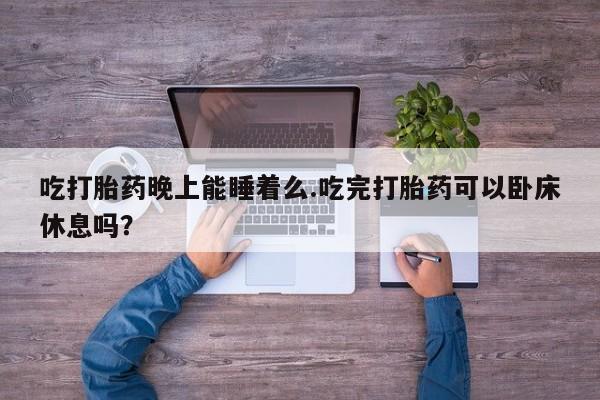 米非司酮片全国药店微信吃打胎药晚上能睡着么.吃完打胎药可以卧床休息吗？