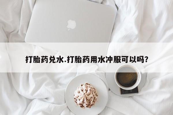 米非司酮片全国药店微信打胎药兑水.打胎药用水冲服可以吗？