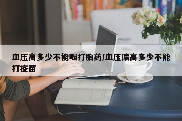 米非司酮片全国药店微信血压高多少不能喝打胎药/血压偏高多少不能打疫苗