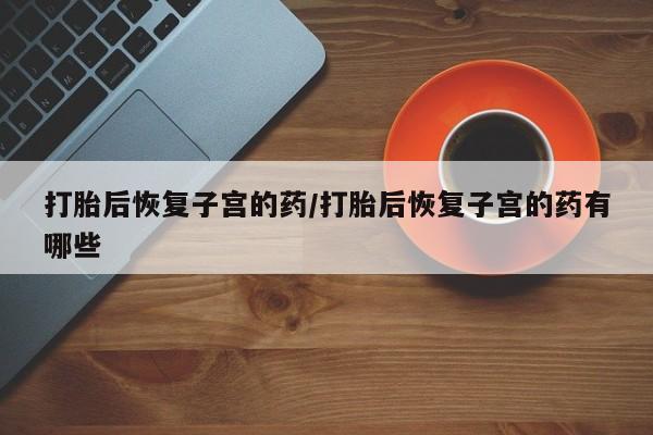 米非司酮片全国药店微信打胎后恢复子宫的药/打胎后恢复子宫的药有哪些