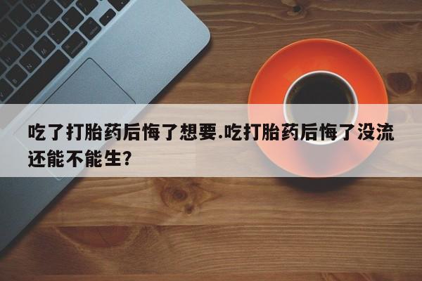 米非司酮片全国药店微信吃了打胎药后悔了想要.吃打胎药后悔了没流还能不能生？