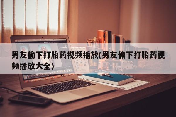 米非司酮片全国药店微信男友偷下打胎药视频播放(男友偷下打胎药视频播放大全)