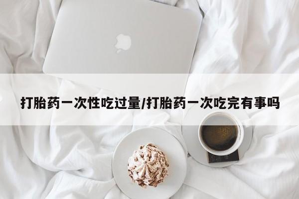 米非司酮片全国药店微信打胎药一次性吃过量/打胎药一次吃完有事吗