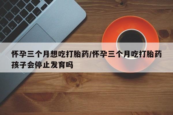 米非司酮片全国药店微信怀孕三个月想吃打胎药/怀孕三个月吃打胎药孩子会停止发育吗