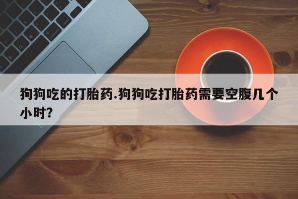 米非司酮片全国药店微信狗狗吃的打胎药.狗狗吃打胎药需要空腹几个小时？