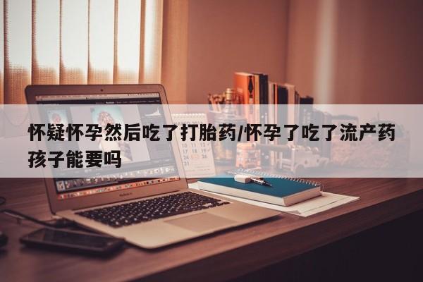 米非司酮片全国药店微信怀疑怀孕然后吃了打胎药/怀孕了吃了流产药孩子能要吗