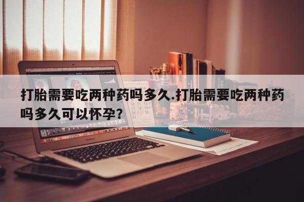 米非司酮片全国药店微信打胎需要吃两种药吗多久.打胎需要吃两种药吗多久可以怀孕？
