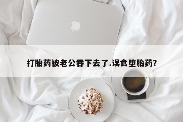 米非司酮片全国药店微信打胎药被老公吞下去了.误食堕胎药？