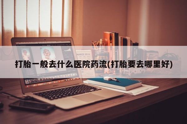 米非司酮片全国药店微信打胎一般去什么医院药流(打胎要去哪里好)