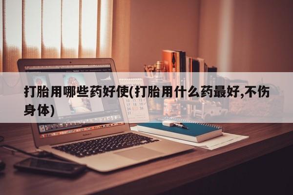 米非司酮片全国药店微信打胎用哪些药好使(打胎用什么药最好,不伤身体)