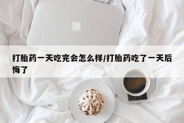 米非司酮片全国药店微信打胎药一天吃完会怎么样/打胎药吃了一天后悔了