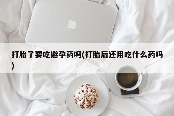 米非司酮片全国药店微信打胎了要吃避孕药吗(打胎后还用吃什么药吗)