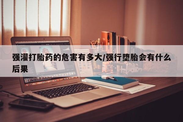 米非司酮片全国药店微信强灌打胎药的危害有多大/强行堕胎会有什么后果