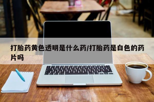 米非司酮片全国药店微信打胎药黄色透明是什么药/打胎药是白色的药片吗