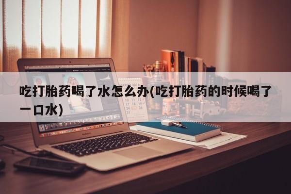 米非司酮片全国药店微信吃打胎药喝了水怎么办(吃打胎药的时候喝了一口水)