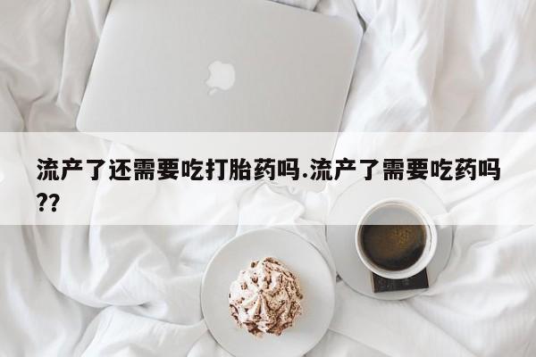 米非司酮片全国药店微信流产了还需要吃打胎药吗.流产了需要吃药吗?？