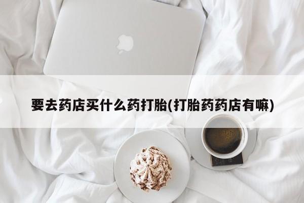 米非司酮片全国药店微信要去药店买什么药打胎(打胎药药店有嘛)