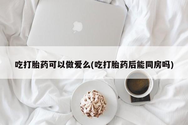 米非司酮片全国药店微信吃打胎药可以做爱么(吃打胎药后能同房吗)