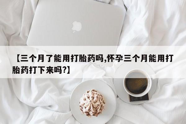 米非司酮片全国药店微信【三个月了能用打胎药吗,怀孕三个月能用打胎药打下来吗?】