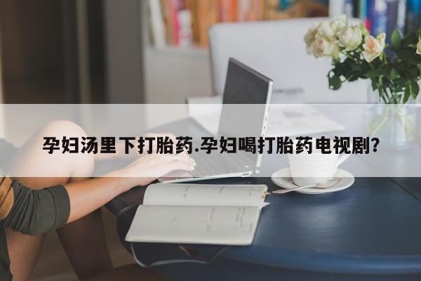 米非司酮片全国药店微信孕妇汤里下打胎药.孕妇喝打胎药电视剧？
