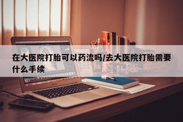 米非司酮片全国药店微信在大医院打胎可以药流吗/去大医院打胎需要什么手续