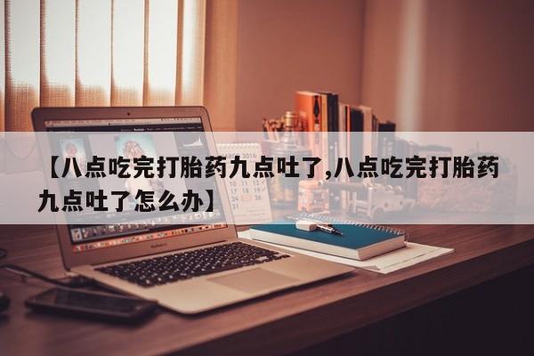 米非司酮片全国药店微信【八点吃完打胎药九点吐了,八点吃完打胎药九点吐了怎么办】