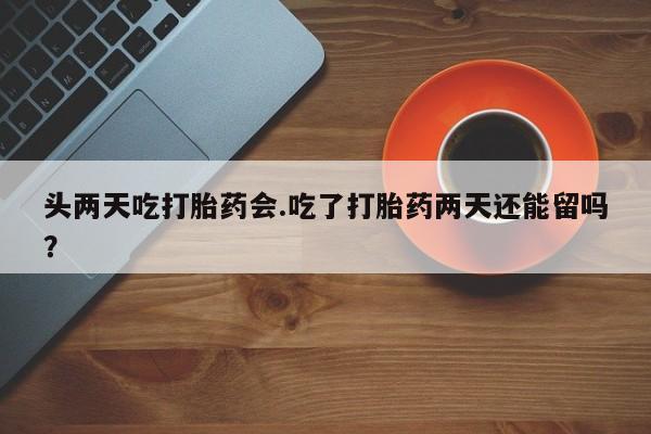 米非司酮片全国药店微信头两天吃打胎药会.吃了打胎药两天还能留吗？