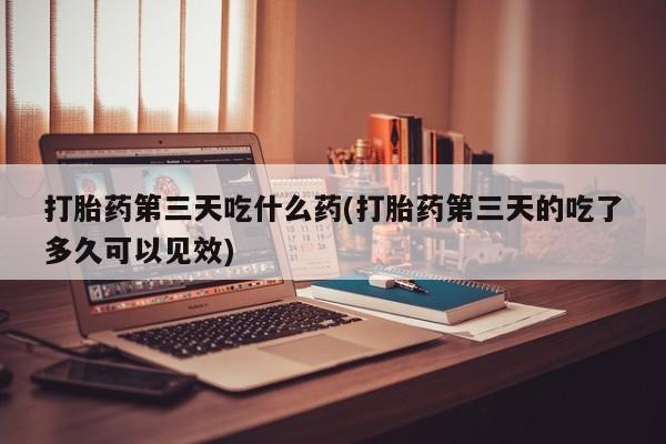 米非司酮片全国药店微信打胎药第三天吃什么药(打胎药第三天的吃了多久可以见效)