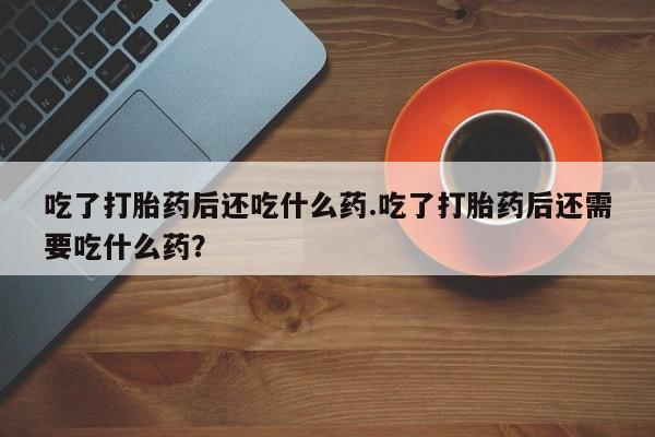 米非司酮片全国药店微信吃了打胎药后还吃什么药.吃了打胎药后还需要吃什么药？