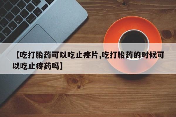 米非司酮片全国药店微信【吃打胎药可以吃止疼片,吃打胎药的时候可以吃止疼药吗】