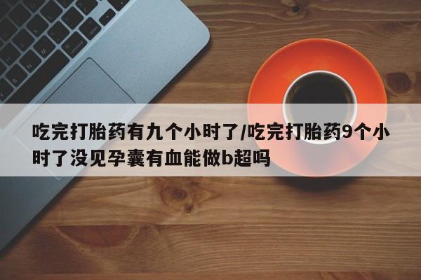 米非司酮片全国药店微信吃完打胎药有九个小时了/吃完打胎药9个小时了没见孕囊有血能做b超吗