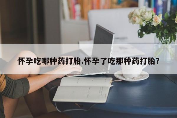 米非司酮片全国药店微信怀孕吃哪种药打胎.怀孕了吃那种药打胎？