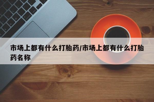 米非司酮片全国药店微信市场上都有什么打胎药/市场上都有什么打胎药名称