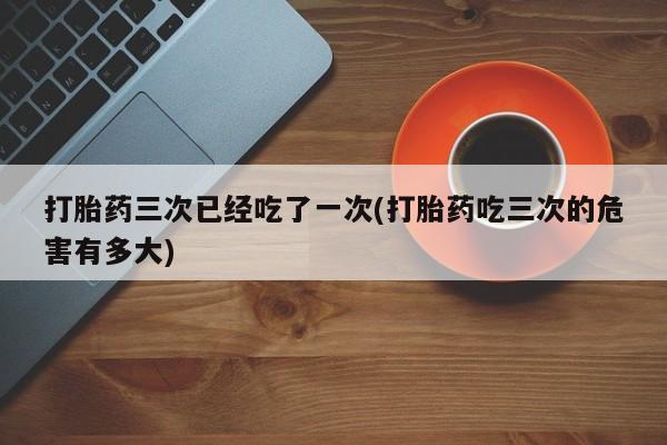 米非司酮片全国药店微信打胎药三次已经吃了一次(打胎药吃三次的危害有多大)
