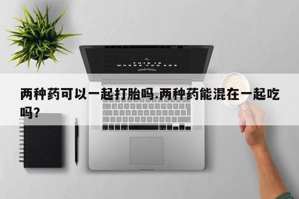 米非司酮片全国药店微信两种药可以一起打胎吗.两种药能混在一起吃吗？