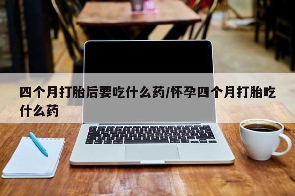米非司酮片全国药店微信四个月打胎后要吃什么药/怀孕四个月打胎吃什么药