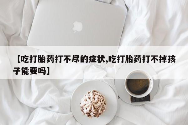 米非司酮片全国药店微信【吃打胎药打不尽的症状,吃打胎药打不掉孩子能要吗】
