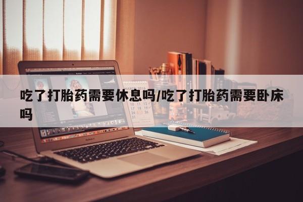 米非司酮片全国药店微信吃了打胎药需要休息吗/吃了打胎药需要卧床吗