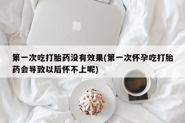 米非司酮片全国药店微信第一次吃打胎药没有效果(第一次怀孕吃打胎药会导致以后怀不上呢)