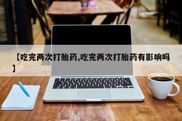 米非司酮片全国药店微信【吃完两次打胎药,吃完两次打胎药有影响吗】