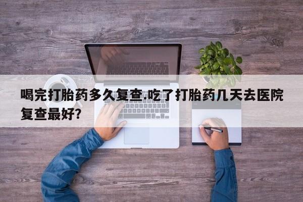 米非司酮片全国药店微信喝完打胎药多久复查.吃了打胎药几天去医院复查最好？