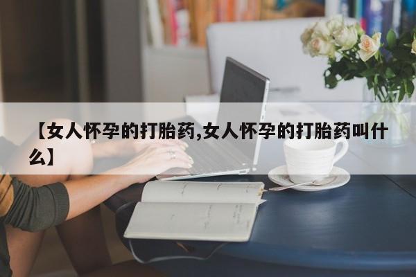 米非司酮片全国药店微信【女人怀孕的打胎药,女人怀孕的打胎药叫什么】