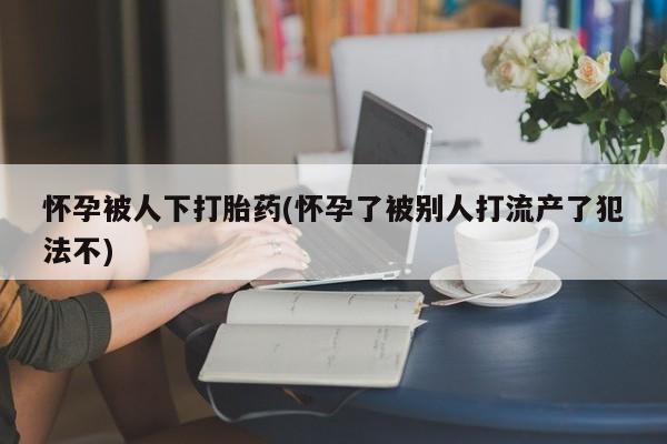 米非司酮片全国药店微信怀孕被人下打胎药(怀孕了被别人打流产了犯法不)