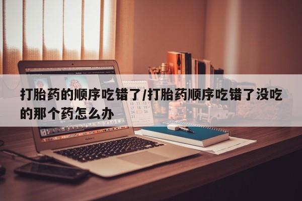 米非司酮片全国药店微信打胎药的顺序吃错了/打胎药顺序吃错了没吃的那个药怎么办