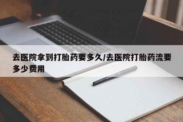 米非司酮片全国药店微信去医院拿到打胎药要多久/去医院打胎药流要多少费用