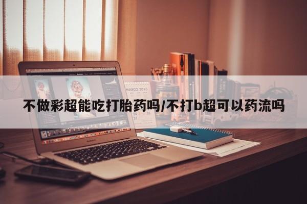 米非司酮片全国药店微信不做彩超能吃打胎药吗/不打b超可以药流吗