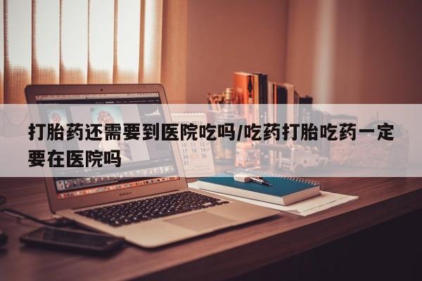 米非司酮片全国药店微信打胎药还需要到医院吃吗/吃药打胎吃药一定要在医院吗